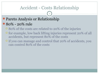 Accident - Costs Relationship
                               8

Pareto Analysis or Relationship
80% - 20% rule
  80% of the costs are related to 20% of the injuries
  for example, low back lifting injuries represent 20% of all
   accidents, but represent 80% of the costs
  if you can manage and control that 20% of accidents, you
   can control 80% of the costs
 