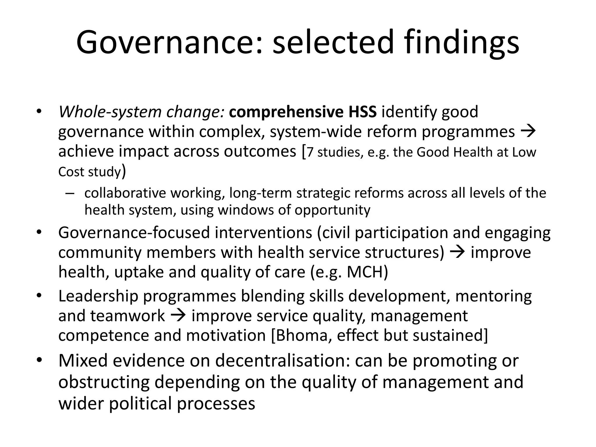 Governance: selected findings
• Whole-system change: comprehensive HSS identify good
governance within complex, system-wide reform programmes 
achieve impact across outcomes [7 studies, e.g. the Good Health at Low
Cost study)
– collaborative working, long-term strategic reforms across all levels of the
health system, using windows of opportunity
• Governance-focused interventions (civil participation and engaging
community members with health service structures)  improve
health, uptake and quality of care (e.g. MCH)
• Leadership programmes blending skills development, mentoring
and teamwork  improve service quality, management
competence and motivation [Bhoma, effect but sustained]
• Mixed evidence on decentralisation: can be promoting or
obstructing depending on the quality of management and
wider political processes
 