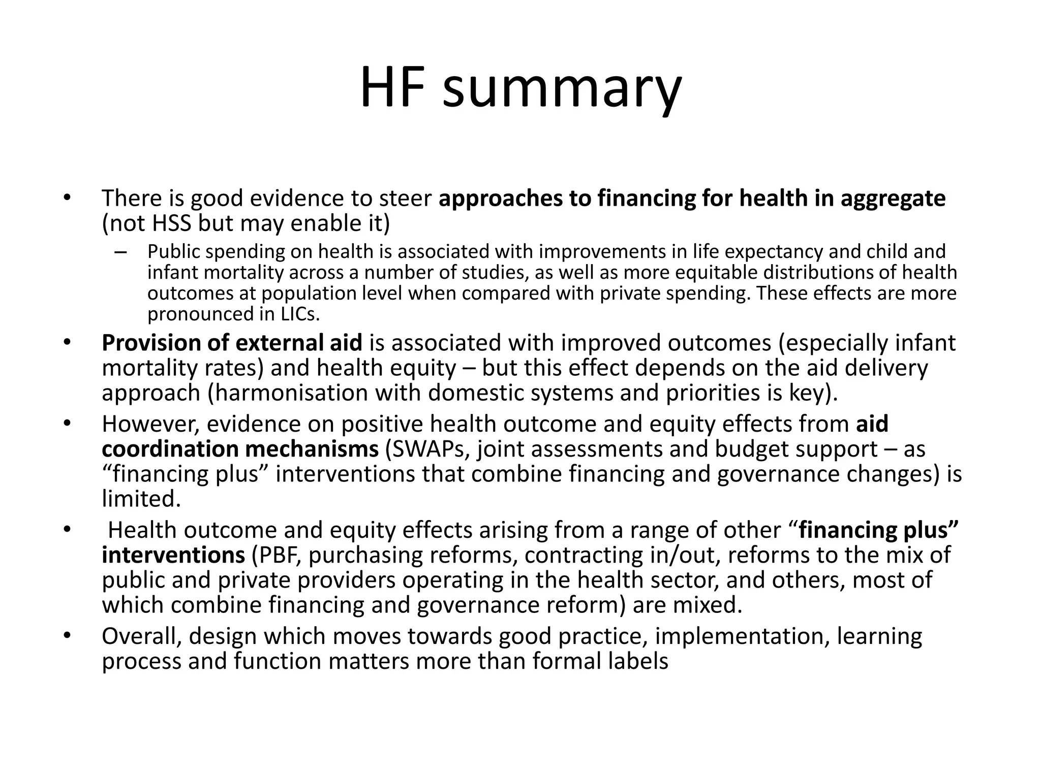 HF summary
• There is good evidence to steer approaches to financing for health in aggregate
(not HSS but may enable it)
– Public spending on health is associated with improvements in life expectancy and child and
infant mortality across a number of studies, as well as more equitable distributions of health
outcomes at population level when compared with private spending. These effects are more
pronounced in LICs.
• Provision of external aid is associated with improved outcomes (especially infant
mortality rates) and health equity – but this effect depends on the aid delivery
approach (harmonisation with domestic systems and priorities is key).
• However, evidence on positive health outcome and equity effects from aid
coordination mechanisms (SWAPs, joint assessments and budget support – as
“financing plus” interventions that combine financing and governance changes) is
limited.
• Health outcome and equity effects arising from a range of other “financing plus”
interventions (PBF, purchasing reforms, contracting in/out, reforms to the mix of
public and private providers operating in the health sector, and others, most of
which combine financing and governance reform) are mixed.
• Overall, design which moves towards good practice, implementation, learning
process and function matters more than formal labels
 
