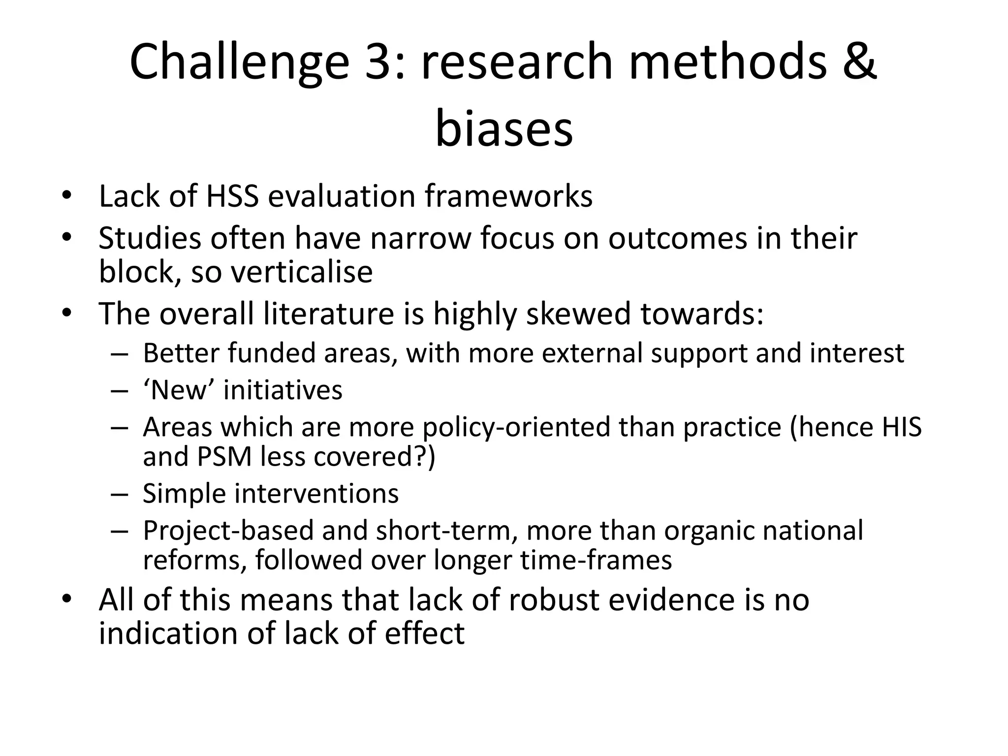 Challenge 3: research methods &
biases
• Lack of HSS evaluation frameworks
• Studies often have narrow focus on outcomes in their
block, so verticalise
• The overall literature is highly skewed towards:
– Better funded areas, with more external support and interest
– ‘New’ initiatives
– Areas which are more policy-oriented than practice (hence HIS
and PSM less covered?)
– Simple interventions
– Project-based and short-term, more than organic national
reforms, followed over longer time-frames
• All of this means that lack of robust evidence is no
indication of lack of effect
 