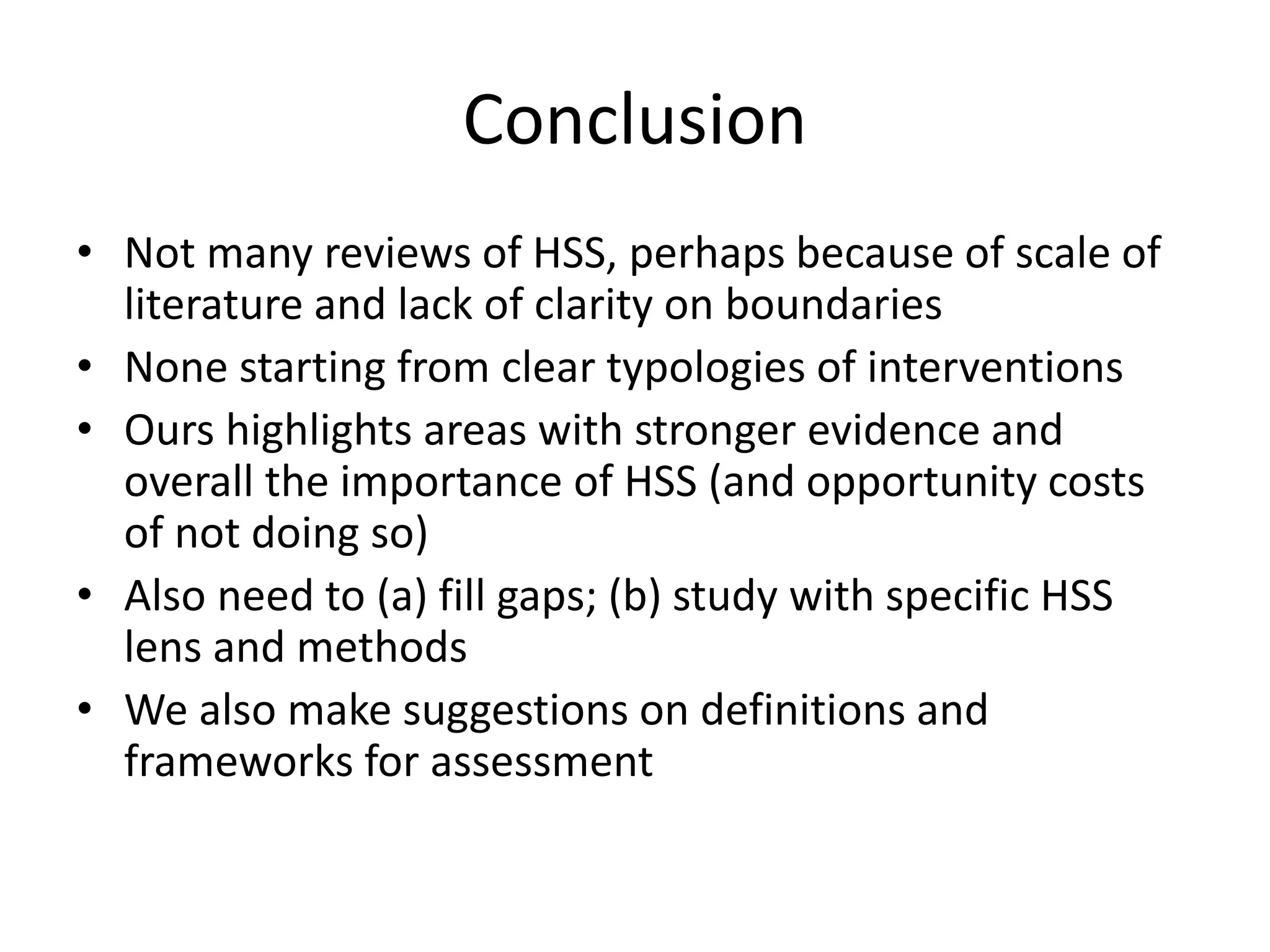 Conclusion
• Not many reviews of HSS, perhaps because of scale of
literature and lack of clarity on boundaries
• None starting from clear typologies of interventions
• Ours highlights areas with stronger evidence and
overall the importance of HSS (and opportunity costs
of not doing so)
• Also need to (a) fill gaps; (b) study with specific HSS
lens and methods
• We also make suggestions on definitions and
frameworks for assessment
 