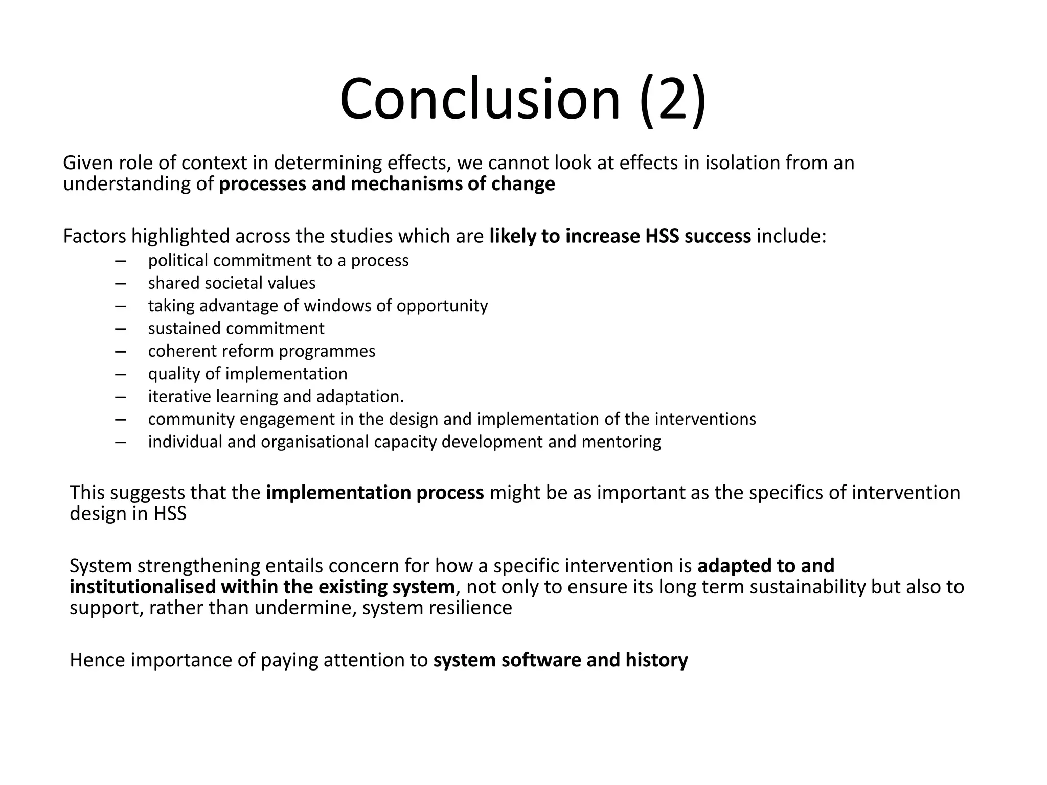 Conclusion (2)
Given role of context in determining effects, we cannot look at effects in isolation from an
understanding of processes and mechanisms of change
Factors highlighted across the studies which are likely to increase HSS success include:
– political commitment to a process
– shared societal values
– taking advantage of windows of opportunity
– sustained commitment
– coherent reform programmes
– quality of implementation
– iterative learning and adaptation.
– community engagement in the design and implementation of the interventions
– individual and organisational capacity development and mentoring
This suggests that the implementation process might be as important as the specifics of intervention
design in HSS
System strengthening entails concern for how a specific intervention is adapted to and
institutionalised within the existing system, not only to ensure its long term sustainability but also to
support, rather than undermine, system resilience
Hence importance of paying attention to system software and history
 