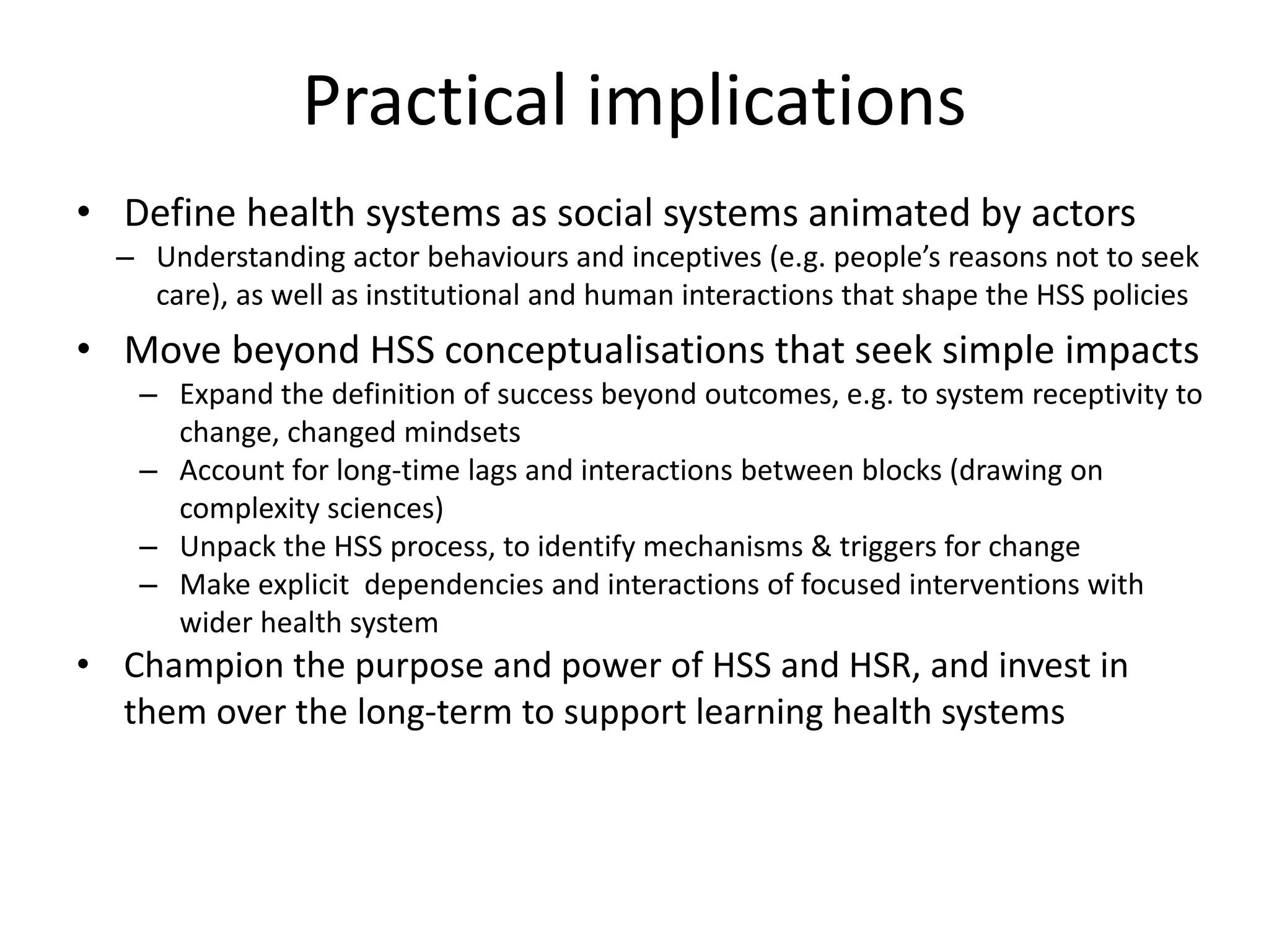 Practical implications
• Define health systems as social systems animated by actors
– Understanding actor behaviours and inceptives (e.g. people’s reasons not to seek
care), as well as institutional and human interactions that shape the HSS policies
• Move beyond HSS conceptualisations that seek simple impacts
– Expand the definition of success beyond outcomes, e.g. to system receptivity to
change, changed mindsets
– Account for long-time lags and interactions between blocks (drawing on
complexity sciences)
– Unpack the HSS process, to identify mechanisms & triggers for change
– Make explicit dependencies and interactions of focused interventions with
wider health system
• Champion the purpose and power of HSS and HSR, and invest in
them over the long-term to support learning health systems
 