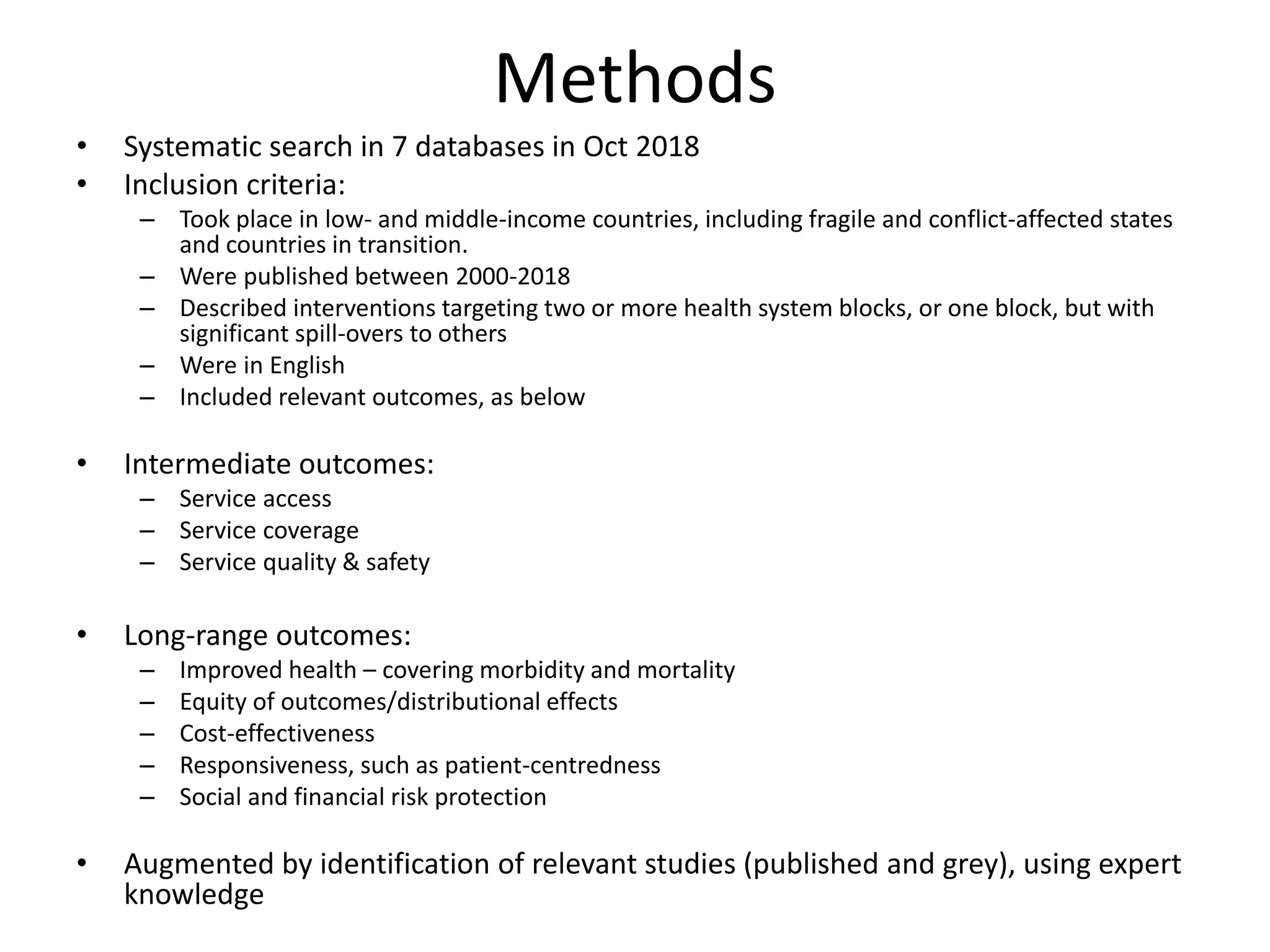 Methods
• Systematic search in 7 databases in Oct 2018
• Inclusion criteria:
– Took place in low- and middle-income countries, including fragile and conflict-affected states
and countries in transition.
– Were published between 2000-2018
– Described interventions targeting two or more health system blocks, or one block, but with
significant spill-overs to others
– Were in English
– Included relevant outcomes, as below
• Intermediate outcomes:
– Service access
– Service coverage
– Service quality & safety
• Long-range outcomes:
– Improved health – covering morbidity and mortality
– Equity of outcomes/distributional effects
– Cost-effectiveness
– Responsiveness, such as patient-centredness
– Social and financial risk protection
• Augmented by identification of relevant studies (published and grey), using expert
knowledge
 