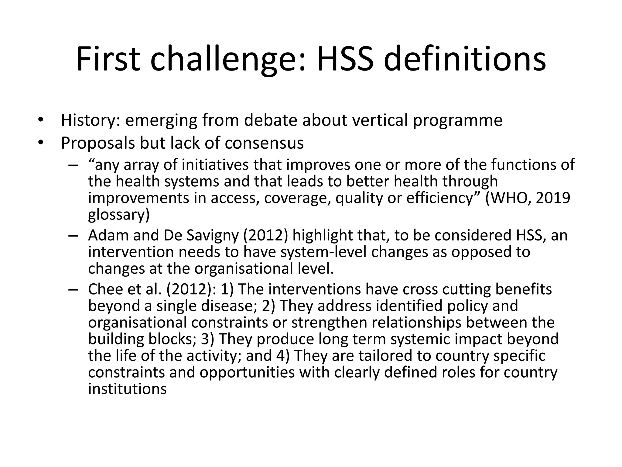 First challenge: HSS definitions
• History: emerging from debate about vertical programme
• Proposals but lack of consensus
– “any array of initiatives that improves one or more of the functions of
the health systems and that leads to better health through
improvements in access, coverage, quality or efficiency” (WHO, 2019
glossary)
– Adam and De Savigny (2012) highlight that, to be considered HSS, an
intervention needs to have system-level changes as opposed to
changes at the organisational level.
– Chee et al. (2012): 1) The interventions have cross cutting benefits
beyond a single disease; 2) They address identified policy and
organisational constraints or strengthen relationships between the
building blocks; 3) They produce long term systemic impact beyond
the life of the activity; and 4) They are tailored to country specific
constraints and opportunities with clearly defined roles for country
institutions
 
