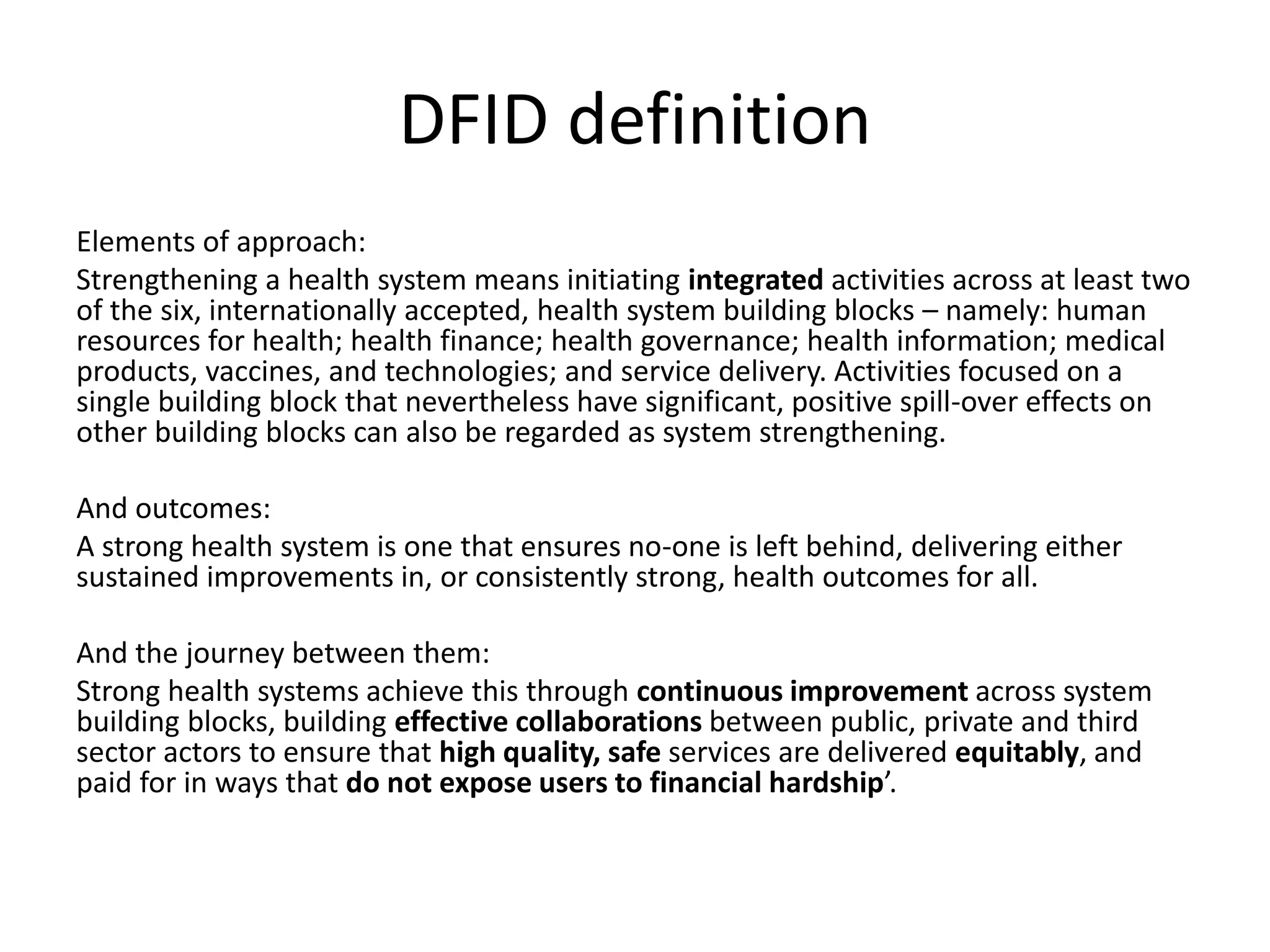 DFID definition
Elements of approach:
Strengthening a health system means initiating integrated activities across at least two
of the six, internationally accepted, health system building blocks – namely: human
resources for health; health finance; health governance; health information; medical
products, vaccines, and technologies; and service delivery. Activities focused on a
single building block that nevertheless have significant, positive spill-over effects on
other building blocks can also be regarded as system strengthening.
And outcomes:
A strong health system is one that ensures no-one is left behind, delivering either
sustained improvements in, or consistently strong, health outcomes for all.
And the journey between them:
Strong health systems achieve this through continuous improvement across system
building blocks, building effective collaborations between public, private and third
sector actors to ensure that high quality, safe services are delivered equitably, and
paid for in ways that do not expose users to financial hardship’.
 