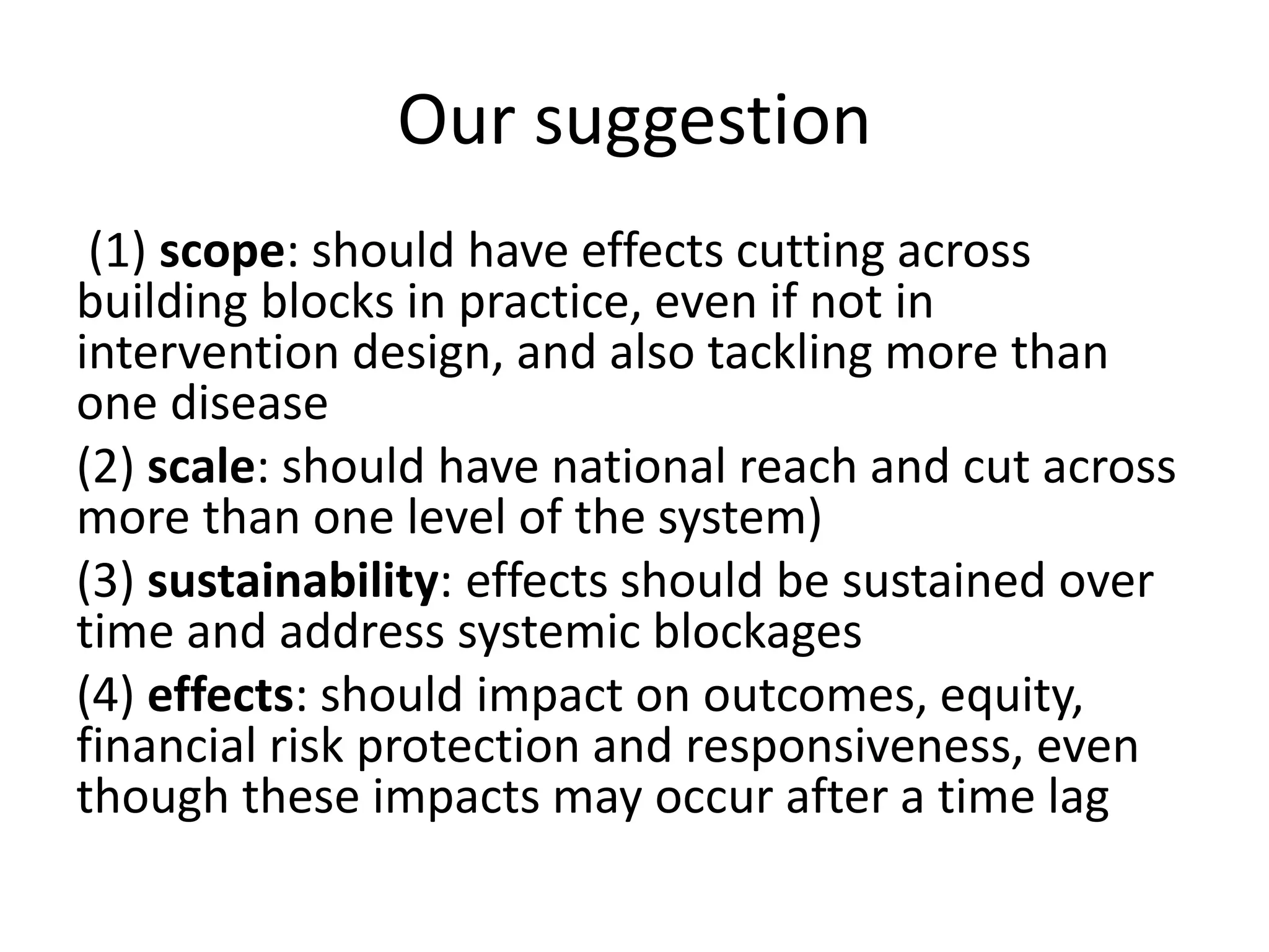 Our suggestion
(1) scope: should have effects cutting across
building blocks in practice, even if not in
intervention design, and also tackling more than
one disease
(2) scale: should have national reach and cut across
more than one level of the system)
(3) sustainability: effects should be sustained over
time and address systemic blockages
(4) effects: should impact on outcomes, equity,
financial risk protection and responsiveness, even
though these impacts may occur after a time lag
 