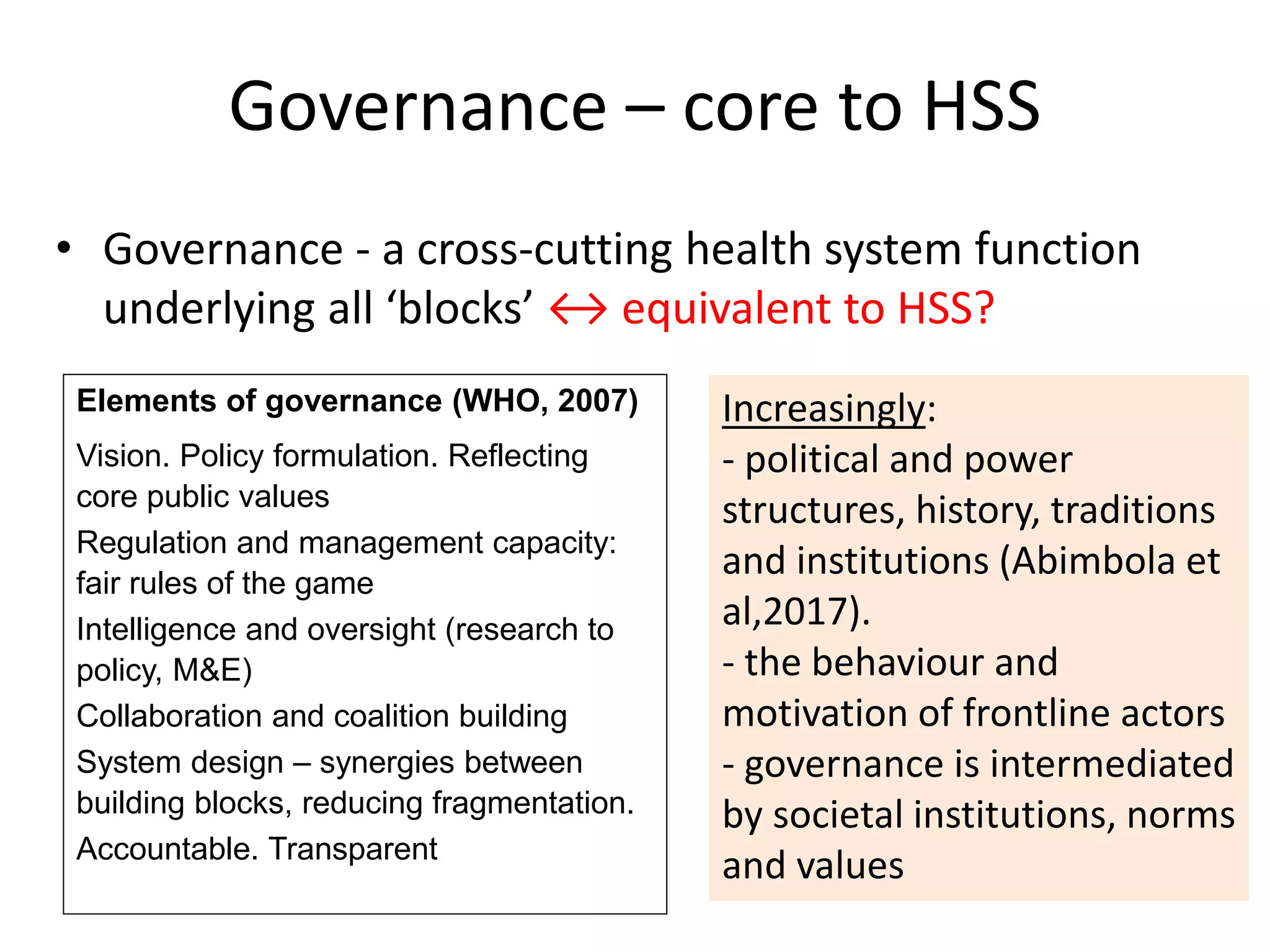 Governance – core to HSS
• Governance - a cross-cutting health system function
underlying all ‘blocks’ ↔ equivalent to HSS?
Elements of governance (WHO, 2007)
Vision. Policy formulation. Reflecting
core public values
Regulation and management capacity:
fair rules of the game
Intelligence and oversight (research to
policy, M&E)
Collaboration and coalition building
System design – synergies between
building blocks, reducing fragmentation.
Accountable. Transparent
Increasingly:
- political and power
structures, history, traditions
and institutions (Abimbola et
al,2017).
- the behaviour and
motivation of frontline actors
- governance is intermediated
by societal institutions, norms
and values
 