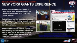 2014 USAFOOTBALL HEART OF A GIANT
NEW YORK GIANTS EXPERIENCE
The co-winners of the 2014 Heart of a
Giant award were invite...