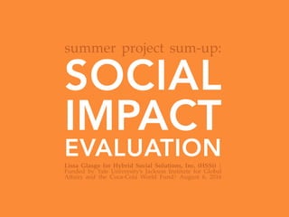 SOCIAL
IMPACT
EVALUATIONLissa   Glasgo   for   Hybrid   Social   Solutions,   Inc.   (HSSi)   |  
Funded   by   Yale   University’s   Jackson   Institute   for   Global  
Aﬀairs   and   the   Coca-­‐‑Cola   World   Fund|   August   6,   2016	
summer  project  sum-­‐‑up:	
 