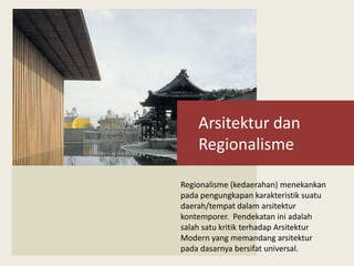 Arsitektur dan
Regionalisme
Regionalisme (kedaerahan) menekankan
pada pengungkapan karakteristik suatu
daerah/tempat dalam arsitektur
kontemporer. Pendekatan ini adalah
salah satu kritik terhadap Arsitektur
Modern yang memandang arsitektur
pada dasarnya bersifat universal.
 