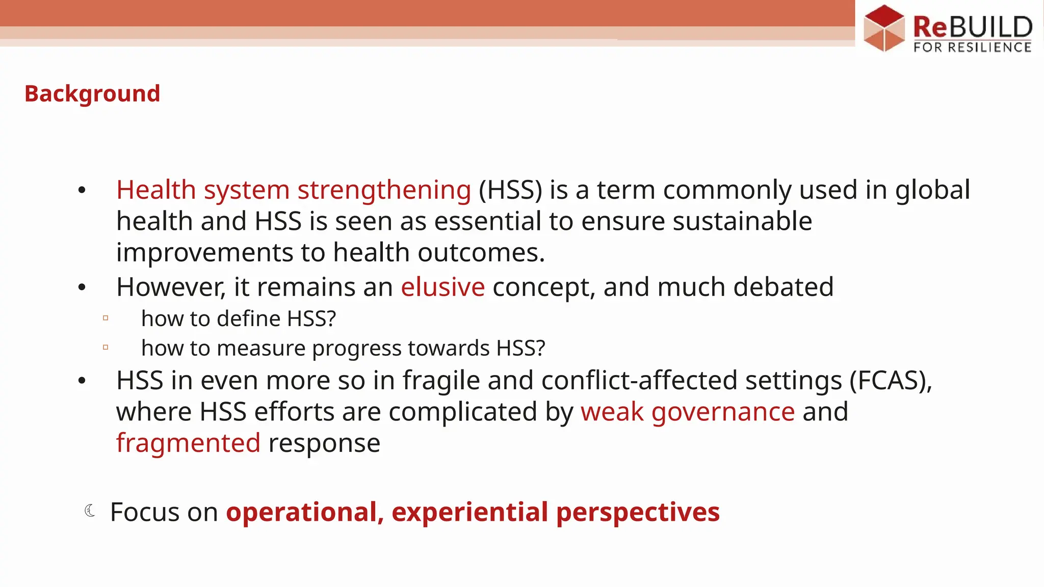 Background
• Health system strengthening (HSS) is a term commonly used in global
health and HSS is seen as essential to ensure sustainable
improvements to health outcomes.
• However, it remains an elusive concept, and much debated
▫ how to define HSS?
▫ how to measure progress towards HSS?
• HSS in even more so in fragile and conflict-affected settings (FCAS),
where HSS efforts are complicated by weak governance and
fragmented response
 Focus on operational, experiential perspectives
 