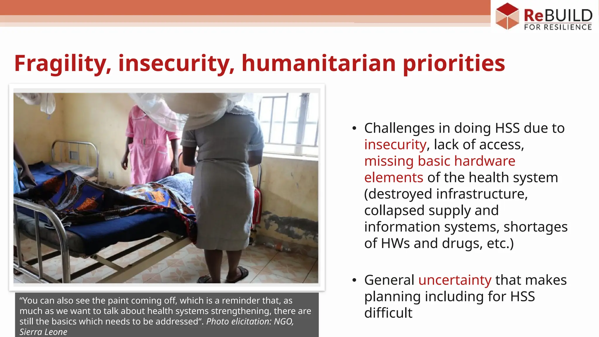 Fragility, insecurity, humanitarian priorities
• Challenges in doing HSS due to
insecurity, lack of access,
missing basic hardware
elements of the health system
(destroyed infrastructure,
collapsed supply and
information systems, shortages
of HWs and drugs, etc.)
• General uncertainty that makes
planning including for HSS
difficult
“You can also see the paint coming off, which is a reminder that, as
much as we want to talk about health systems strengthening, there are
still the basics which needs to be addressed“. Photo elicitation: NGO,
Sierra Leone
 