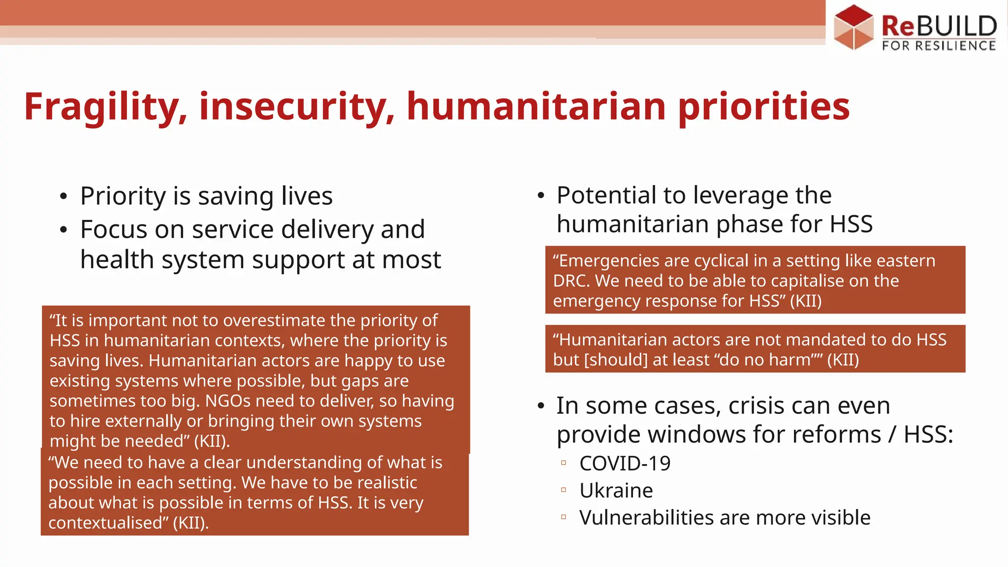 • Potential to leverage the
humanitarian phase for HSS
• In some cases, crisis can even
provide windows for reforms / HSS:
▫ COVID-19
▫ Ukraine
▫ Vulnerabilities are more visible
“We need to have a clear understanding of what is
possible in each setting. We have to be realistic
about what is possible in terms of HSS. It is very
contextualised” (KII).
“It is important not to overestimate the priority of
HSS in humanitarian contexts, where the priority is
saving lives. Humanitarian actors are happy to use
existing systems where possible, but gaps are
sometimes too big. NGOs need to deliver, so having
to hire externally or bringing their own systems
might be needed” (KII).
• Priority is saving lives
• Focus on service delivery and
health system support at most “Emergencies are cyclical in a setting like eastern
DRC. We need to be able to capitalise on the
emergency response for HSS” (KII)
“Humanitarian actors are not mandated to do HSS
but [should] at least “do no harm”” (KII)
Fragility, insecurity, humanitarian priorities
 