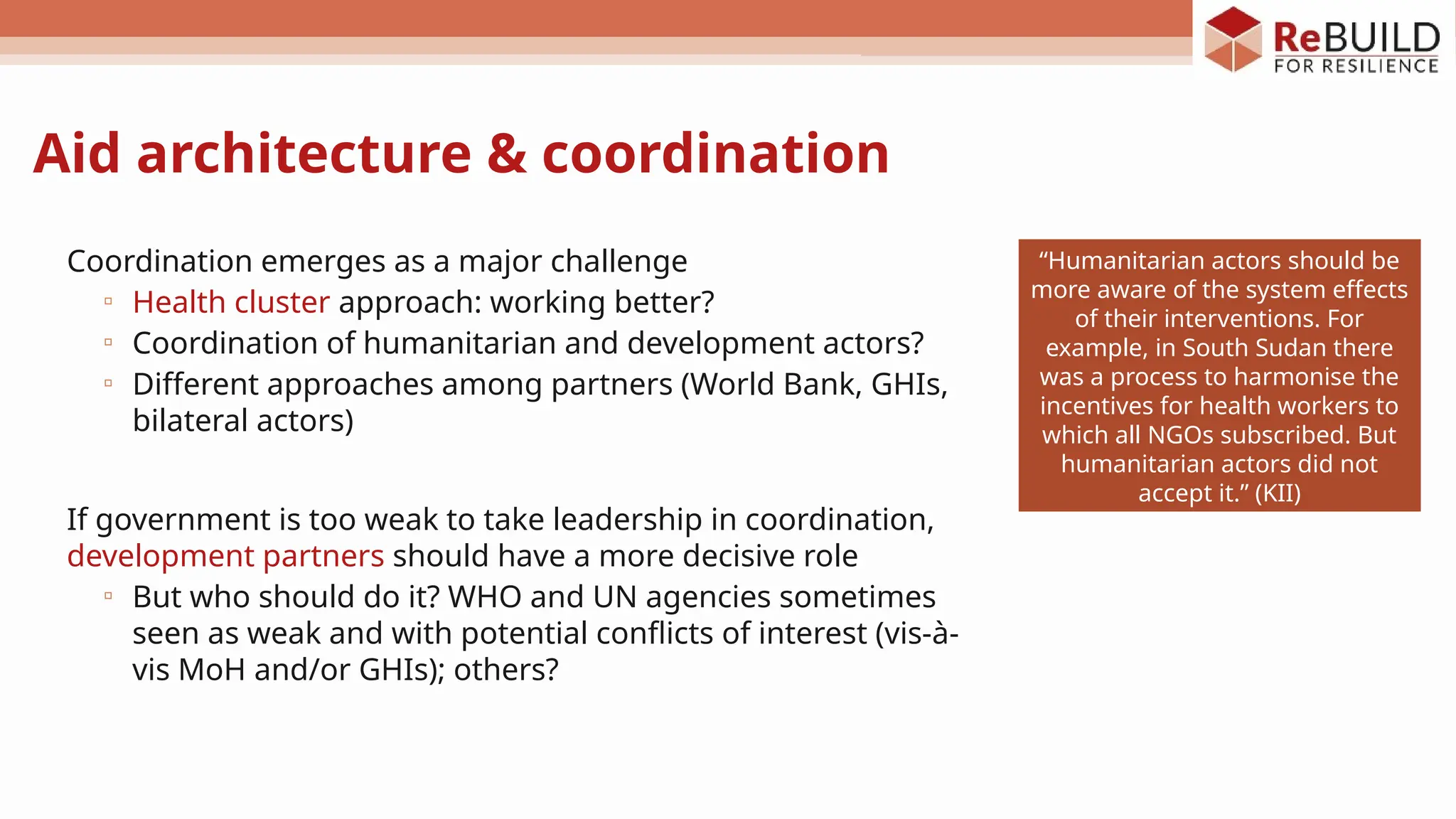 Aid architecture & coordination
Coordination emerges as a major challenge
▫ Health cluster approach: working better?
▫ Coordination of humanitarian and development actors?
▫ Different approaches among partners (World Bank, GHIs,
bilateral actors)
If government is too weak to take leadership in coordination,
development partners should have a more decisive role
▫ But who should do it? WHO and UN agencies sometimes
seen as weak and with potential conflicts of interest (vis-à-
vis MoH and/or GHIs); others?
“Humanitarian actors should be
more aware of the system effects
of their interventions. For
example, in South Sudan there
was a process to harmonise the
incentives for health workers to
which all NGOs subscribed. But
humanitarian actors did not
accept it.” (KII)
 