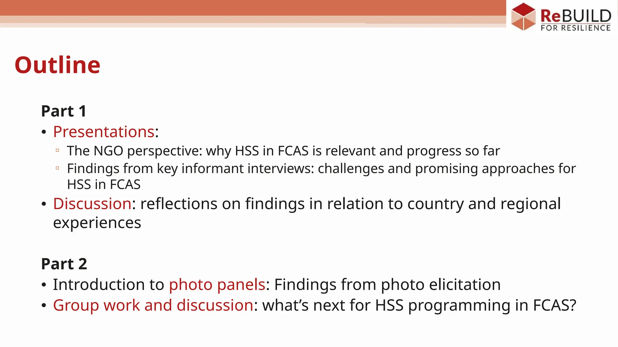 Outline
Part 1
• Presentations:
▫ The NGO perspective: why HSS in FCAS is relevant and progress so far
▫ Findings from key informant interviews: challenges and promising approaches for
HSS in FCAS
• Discussion: reflections on findings in relation to country and regional
experiences
Part 2
• Introduction to photo panels: Findings from photo elicitation
• Group work and discussion: what’s next for HSS programming in FCAS?
 
