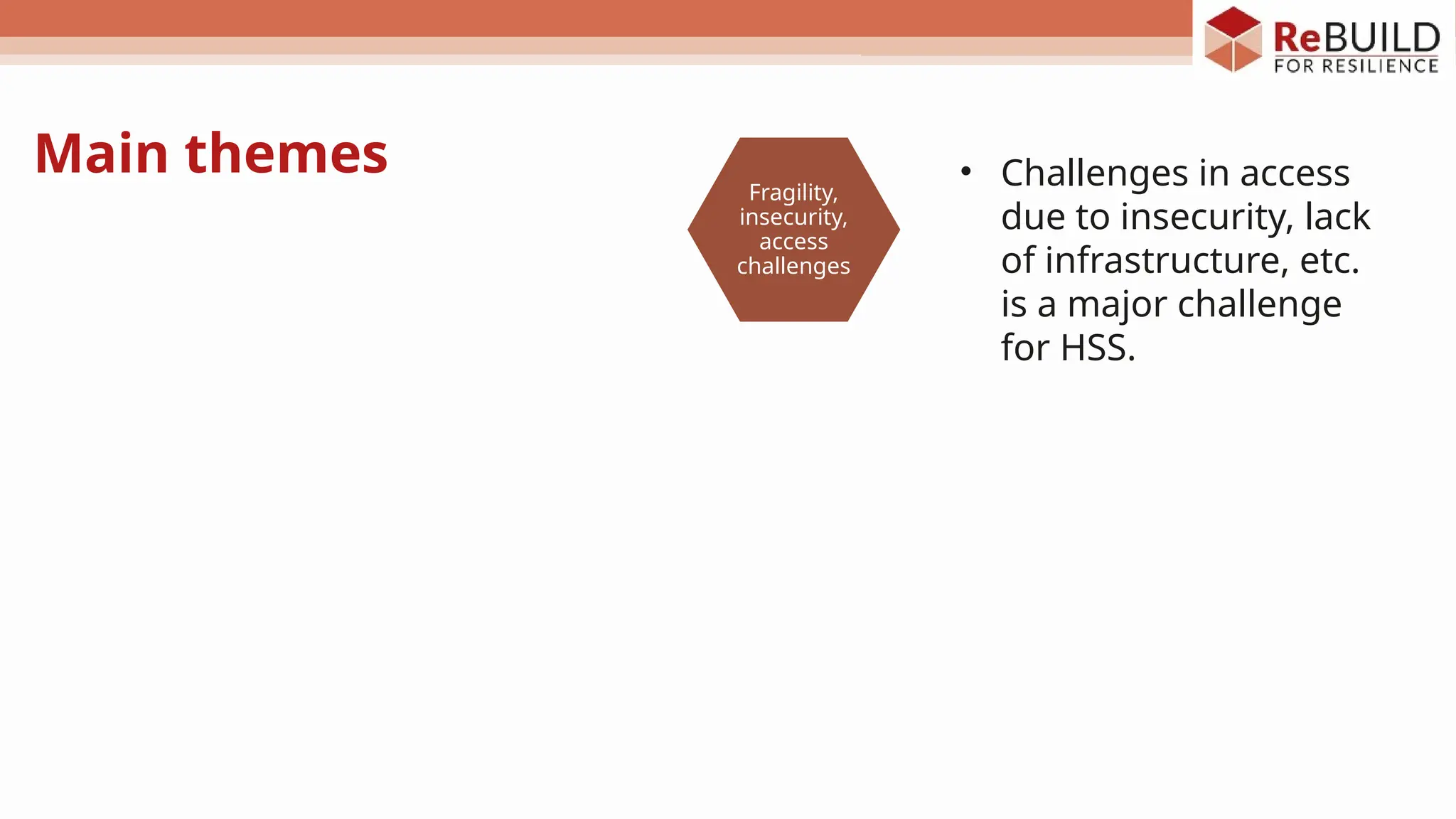 Main themes
Themes
Fragility,
insecurity,
access
challenges
Governance
Sustainabilit
y
Health
workforce
PHC and
integrated
healthcare
delivery
Health
system
elements
and
complexity
• Challenges in access
due to insecurity, lack
of infrastructure, etc.
is a major challenge
for HSS.
 