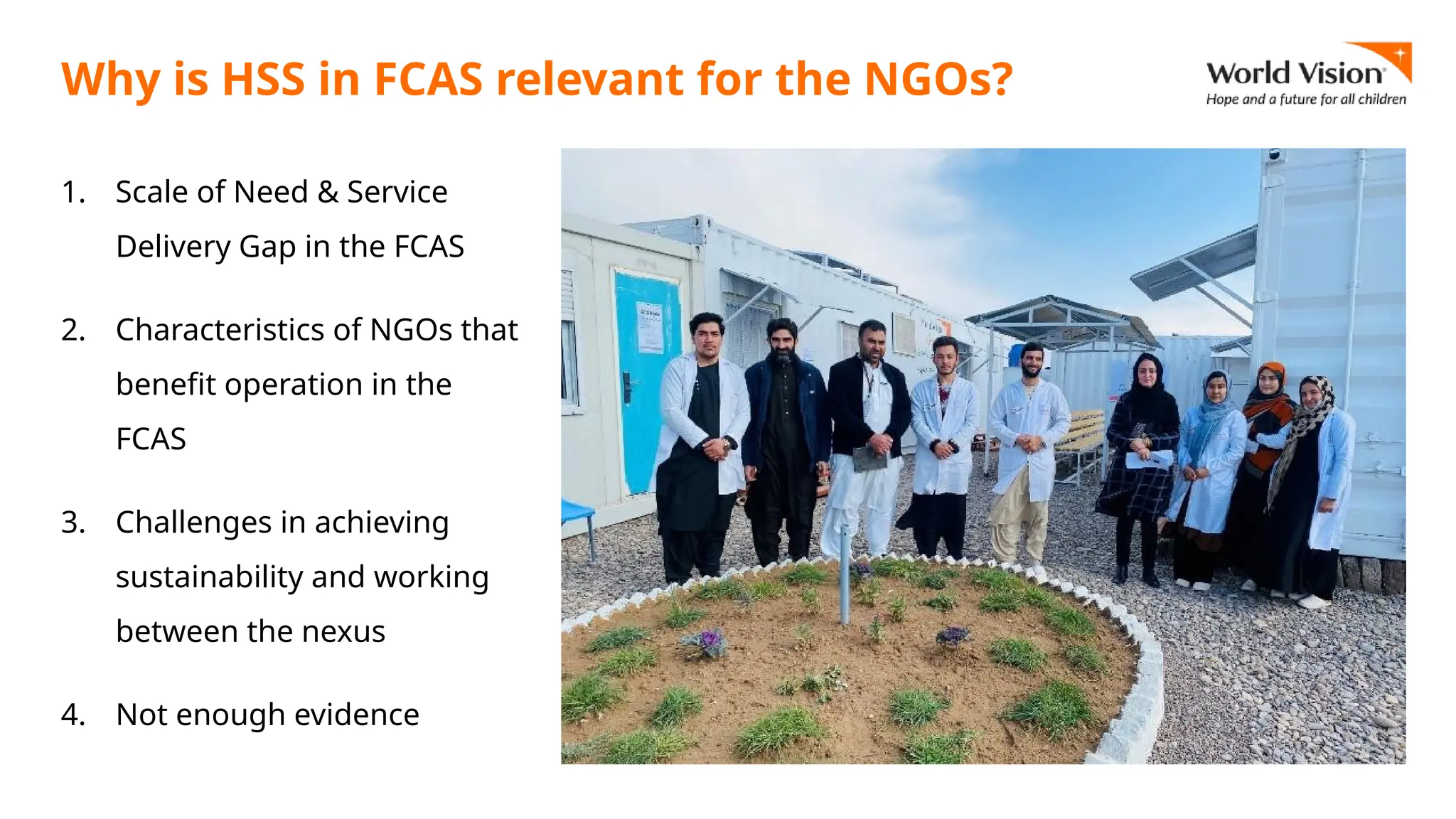 Why is HSS in FCAS relevant for the NGOs?
1. Scale of Need & Service
Delivery Gap in the FCAS
2. Characteristics of NGOs that
benefit operation in the
FCAS
3. Challenges in achieving
sustainability and working
between the nexus
4. Not enough evidence
 