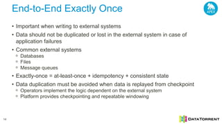 End-to-End Exactly Once
14
• Important when writing to external systems
• Data should not be duplicated or lost in the external system in case of
application failures
• Common external systems
ᵒ Databases
ᵒ Files
ᵒ Message queues
• Exactly-once = at-least-once + idempotency + consistent state
• Data duplication must be avoided when data is replayed from checkpoint
ᵒ Operators implement the logic dependent on the external system
ᵒ Platform provides checkpointing and repeatable windowing
 