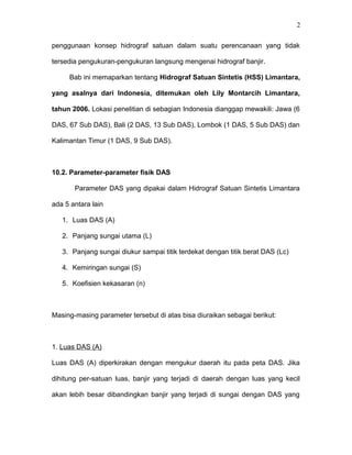 2 
penggunaan konsep hidrograf satuan dalam suatu perencanaan yang tidak 
tersedia pengukuran-pengukuran langsung mengenai hidrograf banjir. 
Bab ini memaparkan tentang Hidrograf Satuan Sintetis (HSS) Limantara, 
yang asalnya dari Indonesia, ditemukan oleh Lily Montarcih Limantara, 
tahun 2006. Lokasi penelitian di sebagian Indonesia dianggap mewakili: Jawa (6 
DAS, 67 Sub DAS), Bali (2 DAS, 13 Sub DAS), Lombok (1 DAS, 5 Sub DAS) dan 
Kalimantan Timur (1 DAS, 9 Sub DAS). 
10.2. Parameter-parameter fisik DAS 
Parameter DAS yang dipakai dalam Hidrograf Satuan Sintetis Limantara 
ada 5 antara lain 
1. Luas DAS (A) 
2. Panjang sungai utama (L) 
3. Panjang sungai diukur sampai titik terdekat dengan titik berat DAS (Lc) 
4. Kemiringan sungai (S) 
5. Koefisien kekasaran (n) 
Masing-masing parameter tersebut di atas bisa diuraikan sebagai berikut: 
1. Luas DAS (A) 
Luas DAS (A) diperkirakan dengan mengukur daerah itu pada peta DAS. Jika 
dihitung per-satuan luas, banjir yang terjadi di daerah dengan luas yang kecil 
akan lebih besar dibandingkan banjir yang terjadi di sungai dengan DAS yang 
 
