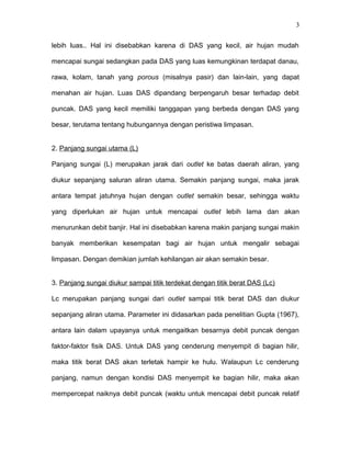 3 
lebih luas.. Hal ini disebabkan karena di DAS yang kecil, air hujan mudah 
mencapai sungai sedangkan pada DAS yang luas kemungkinan terdapat danau, 
rawa, kolam, tanah yang porous (misalnya pasir) dan lain-lain, yang dapat 
menahan air hujan. Luas DAS dipandang berpengaruh besar terhadap debit 
puncak. DAS yang kecil memiliki tanggapan yang berbeda dengan DAS yang 
besar, terutama tentang hubungannya dengan peristiwa limpasan. 
2. Panjang sungai utama (L) 
Panjang sungai (L) merupakan jarak dari outlet ke batas daerah aliran, yang 
diukur sepanjang saluran aliran utama. Semakin panjang sungai, maka jarak 
antara tempat jatuhnya hujan dengan outlet semakin besar, sehingga waktu 
yang diperlukan air hujan untuk mencapai outlet lebih lama dan akan 
menurunkan debit banjir. Hal ini disebabkan karena makin panjang sungai makin 
banyak memberikan kesempatan bagi air hujan untuk mengalir sebagai 
limpasan. Dengan demikian jumlah kehilangan air akan semakin besar. 
3. Panjang sungai diukur sampai titik terdekat dengan titik berat DAS (Lc) 
Lc merupakan panjang sungai dari outlet sampai titik berat DAS dan diukur 
sepanjang aliran utama. Parameter ini didasarkan pada penelitian Gupta (1967), 
antara lain dalam upayanya untuk mengaitkan besarnya debit puncak dengan 
faktor-faktor fisik DAS. Untuk DAS yang cenderung menyempit di bagian hilir, 
maka titik berat DAS akan terletak hampir ke hulu. Walaupun Lc cenderung 
panjang, namun dengan kondisi DAS menyempit ke bagian hilir, maka akan 
mempercepat naiknya debit puncak (waktu untuk mencapai debit puncak relatif 
 