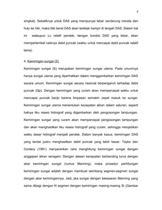 4 
singkat). Sebaliknya untuk DAS yang mempunyai lebar cenderung merata dari 
hulu ke hilir, maka titik berat DAS akan terletak hampir di tengah DAS. Dalam hal 
ini walaupun Lc relatif pendek, dengan kondisi DAS yang lebar, akan 
memperlambat naiknya debit puncak (waktu untuk mencapai debit puncak relatif 
lama). 
4. Kemiringan sungai (S) 
Kemiringan sungai (S) merupakan kemiringan sungai utama. Pada umumnya 
hanya sungai utama yang diperhatikan dalam menggambarkan kemiringan DAS 
secara umum. Kemiringan sungai secara rasional berpengaruh terhadap debit 
puncak (Qp). Dengan kemiringan yang curam akan mempercepat waktu untuk 
mencapai puncak banjir karena limpasan semakin cepat masuk ke sungai. 
Kemiringan sungai utama menentukan kecepatan aliran dalam saluran, seperti 
halnya liku resesi hidrograf yang digambarkan oleh pengosongan tampungan. 
Kemiringan sungai yang curam akan mempercepat pengosongan tampungan 
dan akan menghasilkan liku resesi hidrograf yang curam, sehingga menjadikan 
waktu dasar hidrograf menjadi pendek. Dalam banyak kasus, kemiringan DAS 
yang landai justru menghasilkan debit puncak yang lebih besar. Taylor dan 
Cordery (1991) menyarankan cara menghitung kemiringan sungai dengan 
anggapan aliran seragam. Dengan alasan kecepatan berbanding lurus dengan 
akar kemiringan sungai (rumus Manning), maka prosedur perhitungan 
kemiringan sungai adalah dengan membuat seimbang segmen-segmen sungai 
dengan akar kemiringannya. Jadi, jika sungai dengan kekasaran Manning yang 
sama dibagi dengan N segmen dengan kemiringan masing-masing Si (Gambar 
 