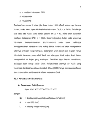 n = koefisien kekasaran DAS 
Af = luas hutan 
A = luas DAS 
Berdasarkan rumus di atas, jika luas hutan 100% (DAS seluruhnya berupa 
hutan), maka akan diperoleh koefisien kekasaran DAS: n = 0,070. Sebaliknya 
jika tidak ada hutan sama sekali (dalam arti Af = 0), maka akan diperoleh 
koefisien kekasaran DAS: n = 0,035. Seperti diketahui, hutan pada umumnya 
ditumbuhi tanaman-tanaman (pohon-pohon) yang besar sehingga 
menggambarkan kekasaran DAS cukup besar, dalam arti akan menghambat 
jalannya air hujan yang melimpas. Sedangkan untuk sawah dan tegalan hanya 
ditumbuhi tanaman yang relatif kecil dan dianggap tidak cukup kuat dalam 
menghambat air hujan yang melimpas. Demikian juga daerah pemukiman, 
dianggap tidak cukup kasar untuk menghambat jalannya air hujan yang 
melimpas. Berdasarkan alasan tersebut, Chow (1988) hanya memasukkan faktor 
luas hutan dalam perhitungan koefisien kekasaran DAS. 
10.3. Persamaan HSS Limantara 
A. Persamaan Debit Puncak 
Qp = 0,042.A0,451.L0,497.Lc0,356.S-0,131.n0,168 
dengan 
Qp = debit puncak banjir hidrograf satuan (m3/dt/mm) 
A = luas DAS (km2) 
L = panjang sungai utama (km) 
6 
 
