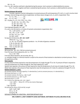 ANIL KUMAR K L,HSST CHEMISTRY,GHSS ASHTAMUDI, ASHTAMUDI (P.O),KOLLAM [HSSLiVE.IN]
ΔH = HP – HR.
If HP > HR, ΔH is positive and heat is absorbed during the process. Such a process is called endothermic process.
If HP < HR, ΔH is negative and heat is evolved during the process. Such a process is called exothermic process.
Relation between ΔH and ΔU
Consider a gaseous reaction taking place at constant pressure (P) and temperature (T). Let H1, U1 and V1 be the initial
enthalpy, internal energy and volume respectively. Let these values changes to H2, U2 and V2 respectively. Then,
H1 = U1 + PV1 ……………… (1)
And H2 = U2 + PV2 ……………… (2)
(2) – (1) gives: H2 –H1 = (U2 + PV2) – (U1 + PV1)
Or, ΔH = (U2 - U1) + (PV2 - PV1)
Or, ΔH = ΔU + P (V2 - V1)
Or, ΔH = ΔU + PΔV …… (3)
From ideal gas equation, PV = nRT
If n1 and n2 are the total no. of moles of reactants and products respectively, then
PV1 = n1RT and PV2 = n2 RT
PV2 – PV1 = n2 RT - n1RT
Or, P(V2 –V1) = (n2 - n1)RT
Or, PΔV = ΔnRT
So equation (3) becomes, ΔH = ΔU + ΔnRT
Where Δn = np(g) – nR(g)
i.e., Δn = no. of moles of gaseous products – no. of moles of gaseous reactants
If Δn =0, then ΔH = ΔU
If Δn > 0, then ΔH > ΔU
And if Δn < 0, then ΔH < ΔU.
Significance of ΔH
We know that ΔH = ΔU + PΔV (at constant pressure)
From first law of thermodynamics, ΔU = q – PΔV
So, q = ΔU + PΔV
From the above equations, we can write, ΔH = qp
i.e. enthalpy change in a chemical reaction is equal to the amount of heat evolved or absorbed at constant pressure. This is
the significance of ΔH.
Heat capacity
It is the amount of heat required to raise the temperature of a body through 10
C or 1K. if q amount of heat is required to
raise the temperature of a body through ΔT, then heat capacity (C) = q/ΔT.
Specific heat capacity is the amount of heat required to raise the temperature of unit mass of a body through 10
C or 1K.
Molar heat capacity is the amount of heat required to raise the temperature of 1 mole of a substance through 10
C or 1K.
Relation between Cp and Cv
At constant volume, the heat capacity, C is denoted by Cv and at constant pressure, it is denoted by Cp .
We know that heat, q = C ΔT
At constant volume, the heat qV = ΔU = Cv.ΔT
At constant pressure, qp = ΔH = Cp.Δ T
We know that H = U +PV
For 1 mole of an ideal gas, ΔH = ΔU + Δ(pV )
= ΔU + Δ(RT ) [Since PV = RT for one mole of ideal gas]
= ΔU + RΔT
∴ΔH = ΔU+R ΔT
On putting the values of ΔH and ΔU, we get
CpΔT = CvΔT + RΔT
Or, Cp = Cv +R
Or, Cp- Cv = R
ENTHALPY CHANGE OF A REACTION – REACTION ENTHALPY (ΔrH)
 