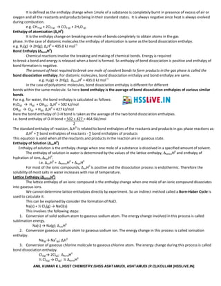 ANIL KUMAR K L,HSST CHEMISTRY,GHSS ASHTAMUDI, ASHTAMUDI (P.O),KOLLAM [HSSLiVE.IN]
It is defined as the enthalpy change when 1mole of a substance is completely burnt in presence of excess of air or
oxygen and all the reactants and products being in their standard states. It is always negative since heat is always evolved
during combustion.
e.g. CH4 (g) + 2O2 (g) → CO2 (g) + 2H2O(g)
Enthalpy of atomization (ΔaH0
)
It is the enthalpy change on breaking one mole of bonds completely to obtain atoms in the gas
phase. In the case of diatomic molecules the enthalpy of atomization is same as the bond dissociation enthalpy.
e.g. H2(g) → 2H(g); ΔaH0
= 435.0 kJ mol–1
Bond Enthalpy (ΔbondH0
)
Chemical reactions involve the breaking and making of chemical bonds. Energy is required
to break a bond and energy is released when a bond is formed. So enthalpy of bond dissociation is positive and enthalpy of
bond formation is negative.
The amount of heat required to break one mole of covalent bonds to form products in the gas phase is called the
bond dissociation enthalpy. For diatomic molecules, bond dissociation enthalpy and bond enthalpy are same.
e.g. H2(g) → 2H(g); ΔbondH0
= 435.0 kJ mol–1
In the case of polyatomic molecules, bond dissociation enthalpy is different for different
bonds within the same molecule. So here bond enthalpy is the average of bond dissociation enthalpies of various similar
bonds.
For e.g. for water, the bond enthalpy is calculated as follows:
H2O(g) → H(g) + OH(g); ΔaH0
= 502 kJ/mol
OH(g) → O(g) + H(g); ΔaH0
= 427 kJ/mol
Here the bond enthalpy of O-H bond is taken as the average of the two bond dissociation enthalpies.
i.e. bond enthalpy of O-H bond = 502 + 427 = 464.5kJ/mol
2
The standard enthalpy of reaction, ΔrH0
is related to bond enthalpies of the reactants and products in gas phase reactions as:
ΔrH0
= ∑ bond enthalpies of reactants - ∑ bond enthalpies of products
This equation is valid when all the reactants and products in the reaction are in gaseous state.
Enthalpy of Solution (ΔsolH0
)
Enthalpy of solution is the enthalpy change when one mole of a substance is dissolved in a specified amount of solvent.
The enthalpy of solution in water is determined by the values of the lattice enthalpy, ΔlatticeH0
and enthalpy of
hydration of ions, ΔhydH0
.
i.e. ΔsolH0
= ΔlatticeH0
+ ΔhydH0
For most of the ionic compounds, ΔsolH0
is positive and the dissociation process is endothermic. Therefore the
solubility of most salts in water increases with rise of temperature.
Lattice Enthalpy (ΔlatticeH0
)
The lattice enthalpy of an ionic compound is the enthalpy change when one mole of an ionic compound dissociates
into gaseous ions.
We cannot determine lattice enthalpies directly by experiment. So an indirect method called a Born-Haber Cycle is
used to calculate it.
This can be explained by consider the formation of NaCl.
Na(s) + ½ Cl2(g) → NaCl(s)
This involves the following steps:
1. Conversion of solid sodium atom to gaseous sodium atom. The energy change involved in this process is called
sublimation energy.
Na(s) → Na(g); ΔsubH0
2. Conversion gaseous sodium atom to gaseous sodium ion. The energy change in this process is called ionisation
enthalpy.
Na(g)→ Na+
(g); ΔiH0
3. Conversion of gaseous chlorine molecule to gaseous chlorine atom. The energy change during this process is called
bond dissociation enthalpy.
Cl2(g)→ 2Cl(g); ΔbondH0
½ Cl2(g) → Cl(g); ½ ΔbondH0
 