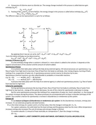 ANIL KUMAR K L,HSST CHEMISTRY,GHSS ASHTAMUDI, ASHTAMUDI (P.O),KOLLAM [HSSLiVE.IN]
4. Conversion of chlorine atom to chloride ion. The energy change involved in this process is called electron gain
enthalpy (ΔegH0
).
Cl(g) → Cl-
(g); ΔegH0
5. Packing of Na+
(g)and Cl-
(g) to form NaCl(s). the energy change in this process is called lattice enthalpy (ΔlatticeH0
)
Na+
(g) + Cl-
(g) → NaCl(s); ΔlatticeH0
The different steps can be represented in a cyclic for as follows:
ΔfH0
Na(s) + ½ Cl2(g) Na+
Cl-
(s)
∆subH0
½∆bondH0
Na(g) Cl(g)
∆iH0
-e-
+e-
∆egH0
ΔlatticeH0
Na+
(g) Cl-
(g)
By applying Hess’s law we can write: ΔfH0
= ΔsubH0
+ ΔiH0
+ ½ ΔbondH0
+ ΔegH0
+ ΔlatticeH0
Form this lattice enthalpy can be determined as:
ΔlatticeH0
= ΔfH0
– [ΔsubH0
+ ΔiH0
+ ½ ΔbondH0
+ ΔegH0
]
Enthalpy of Dilution (ΔdilH0
):
It is the enthalpy change when a solution is diluted (i.e. more solvent is added to the solution. It depends on the
original concentration of the solution and the amount of solvent added.
Spontaneous Process
It is a process that takes place without the help of any external agency. All natural processes are spontaneous. E.g.
flow of water from high level to low level, flow of heat from hot body to cold body, inter mixing of gases, burning of fuels,
melting of ice, evaporation of water etc. A spontaneous process cannot reverse its direction by its own.
Spontaneous chemical reactions are also called feasible or probable or irreversible reactions.
e.g. N2 + 3H2 2NH3; ΔrH0
= - 46.1kJ/mol
2H2 + O2 2H2O; ΔrH0
= - 285.8 kJ/mol
A process that takes place with the help of an external agency is called non-spontaneous process. E.g. flow of water
from low level to high level.
Criteria for spontaneity
During spontaneous processes like burning of fuels, flow of heat from hot body to cold body, flow of water from
high level to low level etc, energy of the system decreases. So one of the criteria for spontaneity is decrease in energy.
But for some spontaneous processes like melting of ice, evaporation of water etc, heat is absorbed. i.e. the energy of
the system increases during the process. The above processes are accompanied with increase in disorder (entropy) of the
system. Thus another criterion for spontaneity is increase in disorderness or randomness of the system.
Entropy (S)
It is a measure of degree of disorderness or randomness of a system. As the disorderness increases, entropy also
increases. It is an extensive property and state function.
If S1 is the initial entropy of a system and S2 is its final value, then the change in entropy ∆S = S2 –S1.
For a given substance, the solid state has the least entropy and the gaseous state has the most. When temperature
increases entropy also increases.The unit of entropy and entropy change is J/K/mol.
If a system absorbs ‘q’ amount of heat reversibly at a temperature T, then the change in entropy,
∆S = qrev.
 