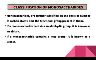 CLASSIFICATION OF MONOSACCHARIDES
 Monosaccharides, are further classified on the basis of number
of carbon atoms and the functional group present in them.
 If a monosaccharide contains an aldehydic group, it is known as
an aldose.
 If a monosaccharide contains a keto group, it is known as a
ketose.
 