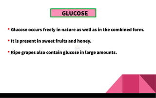 GLUCOSE
 Glucose occurs freely in nature as well as in the combined form.
 It is present in sweet fruits and honey.
 Ripe grapes also contain glucose in large amounts.
 