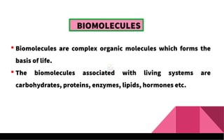  Biomolecules are complex organic molecules which forms the
basis of life.
 The biomolecules associated with living systems are
carbohydrates, proteins, enzymes, lipids, hormones etc.
BIOMOLECULES
 