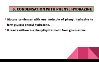 6. CONDENSATION WITH PHENYL HYDRAZINE
 Glucose condenses with one molecule of phenyl hydrazine to
form glucose phenyl hydrazone.
 It reacts with excess phenyl hydrazine to from glucosazone.
 