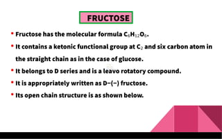 FRUCTOSE
 Fructose has the molecular formula C6H12O6.
 It contains a ketonic functional group at C2 and six carbon atom in
the straight chain as in the case of glucose.
 It belongs to D series and is a leavo rotatory compound.
 It is appropriately written as D−(−) fructose.
 Its open chain structure is as shown below.
 