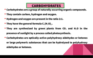  Carbohydrates are a group of naturally occurring organic compounds.
 They contain carbon, hydrogen and oxygen.
 Hydrogen and oxygen are present in the ratio 2:1.
 They have the general formula Cx(H2O)y.
 They are synthesized by green plants from CO2 and H2O in the
presence of sunlight by a process called photosynthesis.
 Carbohydrates are optically active polyhydroxy aldehydes or ketones
or large polymeric substances that can be hydrolysed to polyhydroxy
aldehydes or ketones.
CARBOHYDRATES
 