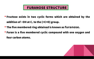 FURANOSE STRUCTURE
 Fructose exists in two cyclic forms which are obtained by the
addition of −OH at C5 to the (=C=O) group.
 The five membered ring obtained is known as furanose.
 Furan is a five membered cyclic compound with one oxygen and
four carbon atoms.
 