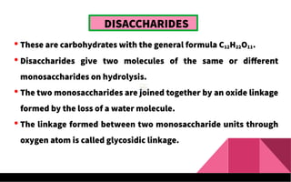 DISACCHARIDES
 These are carbohydrates with the general formula C12H22O11.
 Disaccharides give two molecules of the same or different
monosaccharides on hydrolysis.
 The two monosaccharides are joined together by an oxide linkage
formed by the loss of a water molecule.
 The linkage formed between two monosaccharide units through
oxygen atom is called glycosidic linkage.
 
