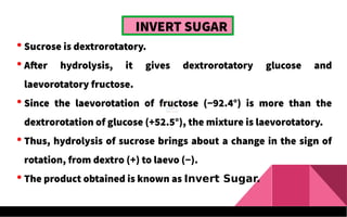 INVERT SUGAR
 Sucrose is dextrorotatory.
 After hydrolysis, it gives dextrorotatory glucose and
laevorotatory fructose.
 Since the laevorotation of fructose (−92.4°) is more than the
dextrorotation of glucose (+52.5°), the mixture is laevorotatory.
 Thus, hydrolysis of sucrose brings about a change in the sign of
rotation, from dextro (+) to laevo (−).
 The product obtained is known as Invert Sugar.
 