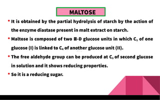 MALTOSE
 It is obtained by the partial hydrolysis of starch by the action of
the enzyme diastase present in malt extract on starch.
 Maltose is composed of two -D glucose units in which C1 of one
glucose (I) is linked to C4 of another glucose unit (II).
 The free aldehyde group can be produced at C1 of second glucose
in solution and it shows reducing properties.
 So it is a reducing sugar.
 