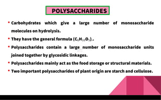 POLYSACCHARIDES
 Carbohydrates which give a large number of monosaccharide
molecules on hydrolysis.
 They have the general formula (C6H10O5)n.
 Polysaccharides contain a large number of monosaccharide units
joined together by glycosidic linkages.
 Polysaccharides mainly act as the food storage or structural materials.
 Two important polysaccharides of plant origin are starch and cellulose.
 