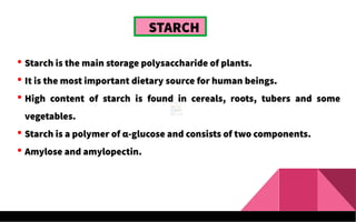 STARCH
 Starch is the main storage polysaccharide of plants.
 It is the most important dietary source for human beings.
 High content of starch is found in cereals, roots, tubers and some
vegetables.
 Starch is a polymer of α-glucose and consists of two components.
 Amylose and amylopectin.
 
