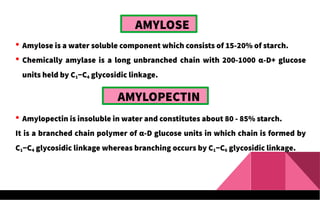AMYLOSE
 Amylose is a water soluble component which consists of 15-20% of starch.
 Chemically amylase is a long unbranched chain with 200-1000 α-D+ glucose
units held by C1−C4 glycosidic linkage.
AMYLOPECTIN
 Amylopectin is insoluble in water and constitutes about 80 - 85% starch.
It is a branched chain polymer of α-D glucose units in which chain is formed by
C1−C4 glycosidic linkage whereas branching occurs by C1−C6 glycosidic linkage.
 