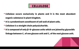 CELLULOSE
 Cellulose occurs exclusively in plants and it is the most abundant
organic substance in plant kingdom.
 It is a predominant constituent of cell wall of plant cells.
 Cellulose is a straight chain polysaccharide.
 It is composed of only β−D−glucose units which are joined by glycosidic
linkage between C1 of one glucose unit and C4 of the next glucose unit.
 