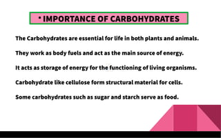 
IMPORTANCE OF CARBOHYDRATES
The Carbohydrates are essential for life in both plants and animals.
They work as body fuels and act as the main source of energy.
It acts as storage of energy for the functioning of living organisms.
Carbohydrate like cellulose form structural material for cells.
Some carbohydrates such as sugar and starch serve as food.
 
