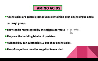 AMINO ACIDS
Amino acids are organic compounds containing both amino group and a
carboxyl group.
They can be represented by the general formula
They are the building blocks of proteins.
Human body can synthesize 10 out of 20 amino acids.
Therefore, others must be supplied to our diet.
 