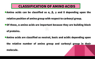 CLASSIFICATION OF AMINO ACIDS
Amino acids can be classified as α, β, γ and δ depending upon the
relative position of amino group with respect to carboxyl group.
Of these, α amino acids are important because they are building block
of proteins.
Amino acids are classified as neutral, basic and acidic depending upon
the relative number of amino group and carboxyl group in their
molecule.
 