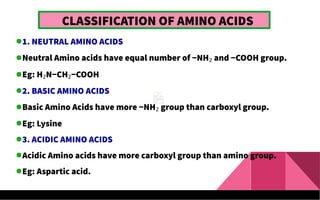 CLASSIFICATION OF AMINO ACIDS
1. NEUTRAL AMINO ACIDS
Neutral Amino acids have equal number of −NH2 and −COOH group.
Eg: H2N−CH2−COOH
2. BASIC AMINO ACIDS
Basic Amino Acids have more −NH2 group than carboxyl group.
Eg: Lysine
3. ACIDIC AMINO ACIDS
Acidic Amino acids have more carboxyl group than amino group.
Eg: Aspartic acid.
 