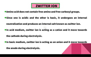 ZWITTER ION
Amino acid does not contain free amino and free carboxyl groups.
Since one is acidic and the other is basic, it undergoes an internal
neutralization and produces an internal salt known as zwitter ion.
In acid medium, zwitter ion is acting as a cation and it move towards
the cathode during electrolysis.
In basic medium, zwitter ion is acting as an anion and it move towards
the anode during electrolysis.
 