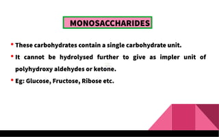  These carbohydrates contain a single carbohydrate unit.
 It cannot be hydrolysed further to give as impler unit of
polyhydroxy aldehydes or ketone.
 Eg: Glucose, Fructose, Ribose etc.
MONOSACCHARIDES
 